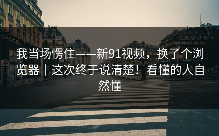 我当场愣住——新91视频,换了个浏览器|这次终于说清楚!看懂的人自然懂 第1张 我当场愣住——新91视频,换了个浏览器|这次终于说清楚!看懂的人自然懂 第1张