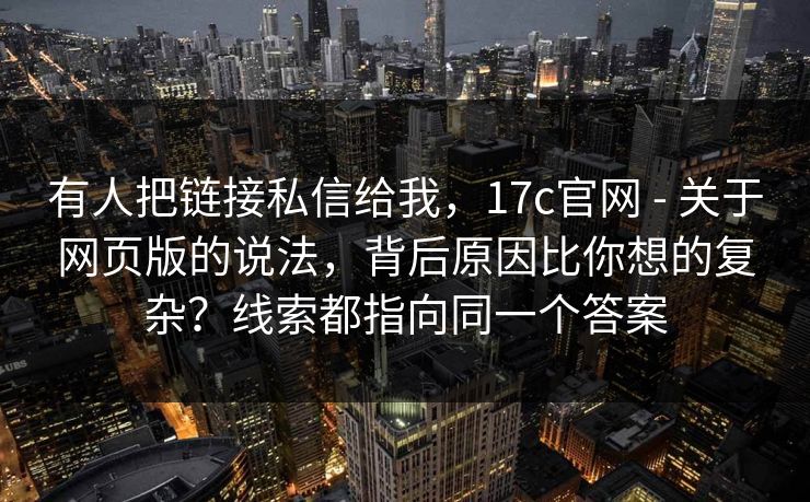 有人把链接私信给我，17c官网 - 关于网页版的说法，背后原因比你想的复杂？线索都指向同一个答案  第1张