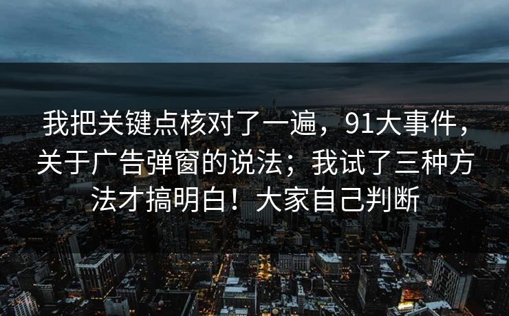 我把关键点核对了一遍，91大事件，关于广告弹窗的说法；我试了三种方法才搞明白！大家自己判断  第1张