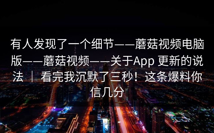 有人发现了一个细节——蘑菇视频电脑版——蘑菇视频——关于App 更新的说法 ｜ 看完我沉默了三秒！这条爆料你信几分  第1张