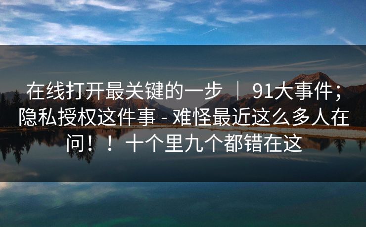 在线打开最关键的一步 ｜ 91大事件；隐私授权这件事 - 难怪最近这么多人在问！！十个里九个都错在这  第1张