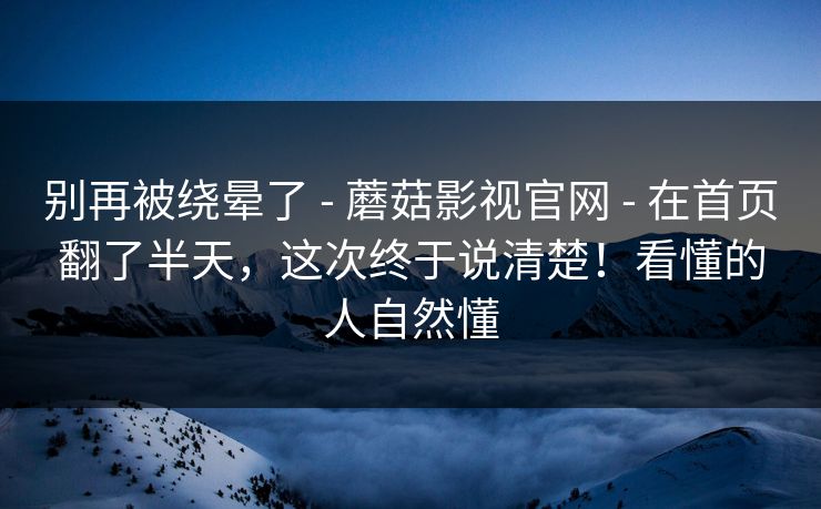 别再被绕晕了 - 蘑菇影视官网 在首页翻了半天，这次终于说清楚！看懂的人自然懂  第1张
