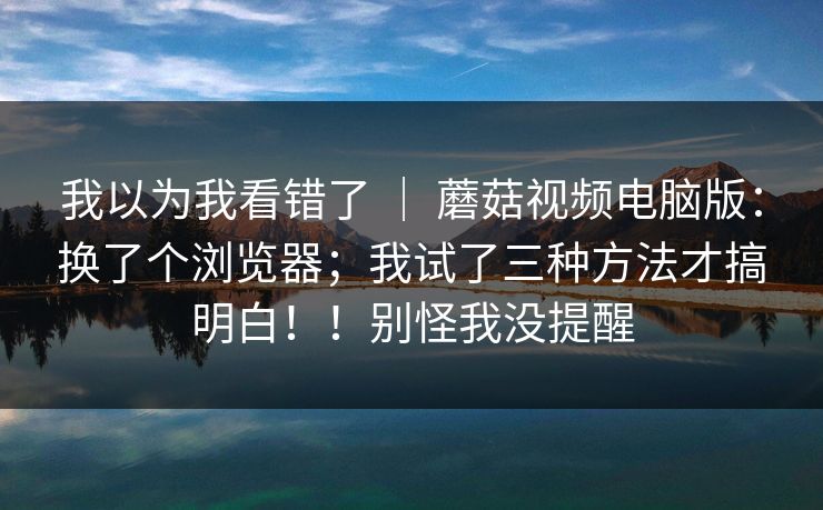我以为我看错了 ｜ 蘑菇视频电脑版：换了个浏览器；我试了三种方法才搞明白！！别怪我没提醒  第1张