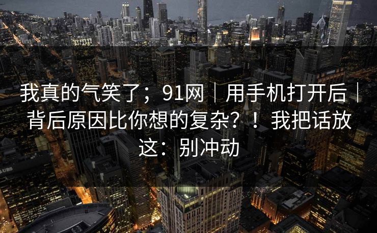 我真的气笑了；91网｜用手机打开后｜背后原因比你想的复杂？！我把话放这：别冲动  第1张
