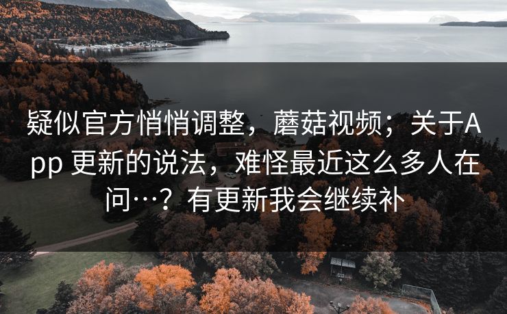 疑似官方悄悄调整，蘑菇视频；关于App 更新的说法，难怪最近这么多人在问…？有更新我会继续补  第1张