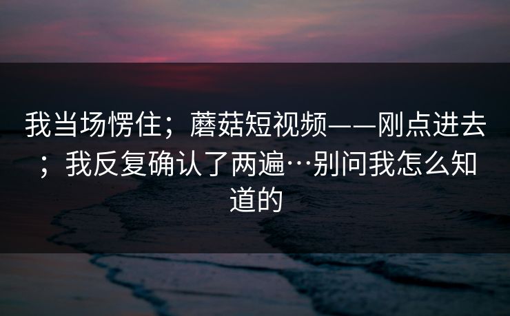 我当场愣住；蘑菇短视频——刚点进去；我反复确认了两遍…别问我怎么知道的  第1张