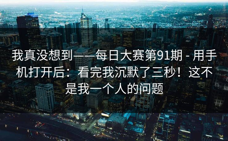 我真没想到——每日大赛第91期 - 用手机打开后：看完我沉默了三秒！这不是我一个人的问题  第1张