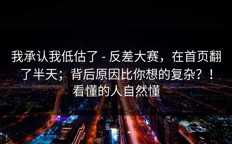 我承认我低估了 - 反差大赛，在首页翻了半天；背后原因比你想的复杂？！看懂的人自然懂  第1张