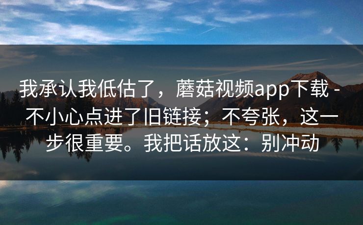 我承认我低估了，蘑菇视频app下载 - 不小心点进了旧链接；不夸张，这一步很重要。我把话放这：别冲动  第1张