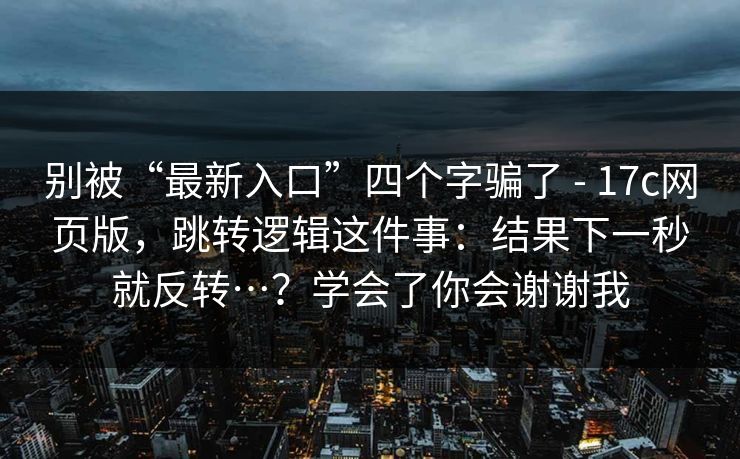别被“最新入口”四个字骗了 - 17c网页版，跳转逻辑这件事：结果下一秒就反转…？学会了你会谢谢我  第1张