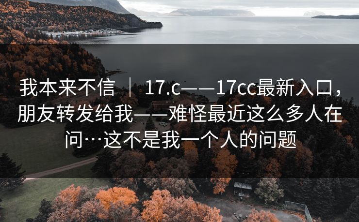 我本来不信 ｜ 17.c——17cc最新入口，朋友转发给我——难怪最近这么多人在问…这不是我一个人的问题  第1张