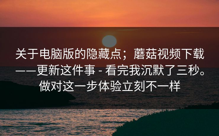 关于电脑版的隐藏点；蘑菇视频下载——更新这件事 - 看完我沉默了三秒。做对这一步体验立刻不一样  第1张