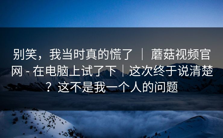 别笑，我当时真的慌了 ｜ 蘑菇视频官网 - 在电脑上试了下｜这次终于说清楚？这不是我一个人的问题  第1张