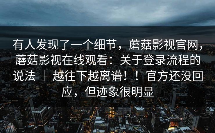 有人发现了一个细节,蘑菇影视官网,蘑菇影视在线观看:关于登录流程的说法 | 越往下越离谱!!官方还没回应,但迹象很明显 第1张 有人发现了一个细节,蘑菇影视官网,蘑菇影视在线观看:关于登录流程的说法 | 越往下越离谱!!官方还没回应,但迹象很明显 第1张