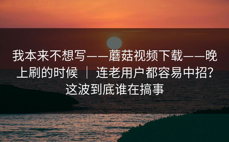 我本来不想写——蘑菇视频下载——晚上刷的时候 ｜ 连老用户都容易中招？这波到底谁在搞事  第1张