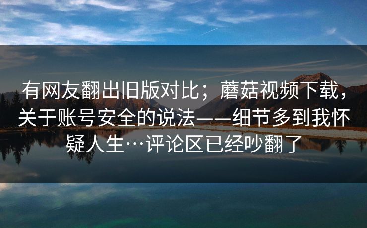 有网友翻出旧版对比；蘑菇视频下载，关于账号安全的说法——细节多到我怀疑人生…评论区已经吵翻了  第1张