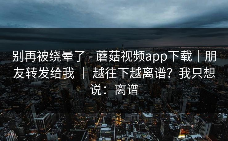 别再被绕晕了 - 蘑菇视频app下载｜朋友转发给我 ｜ 越往下越离谱？我只想说：离谱  第1张