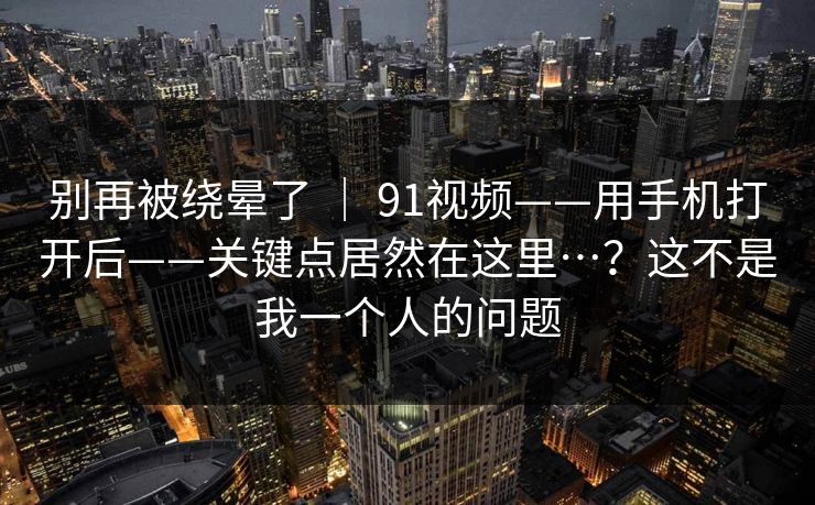 别再被绕晕了 ｜ 91视频——用手机打开后——关键点居然在这里…？这不是我一个人的问题  第1张