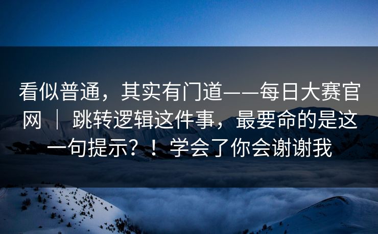 看似普通，其实有门道——每日大赛官网 ｜ 跳转逻辑这件事，最要命的是这一句提示？！学会了你会谢谢我  第1张