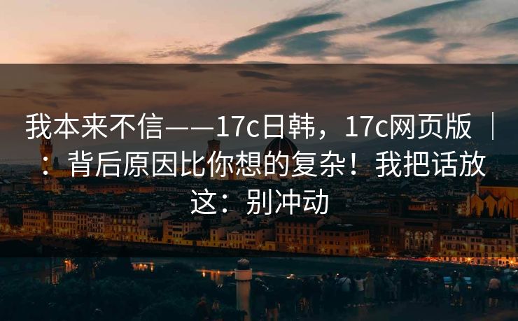 我本来不信——17c日韩，17c网页版 ｜ ：背后原因比你想的复杂！我把话放这：别冲动  第1张