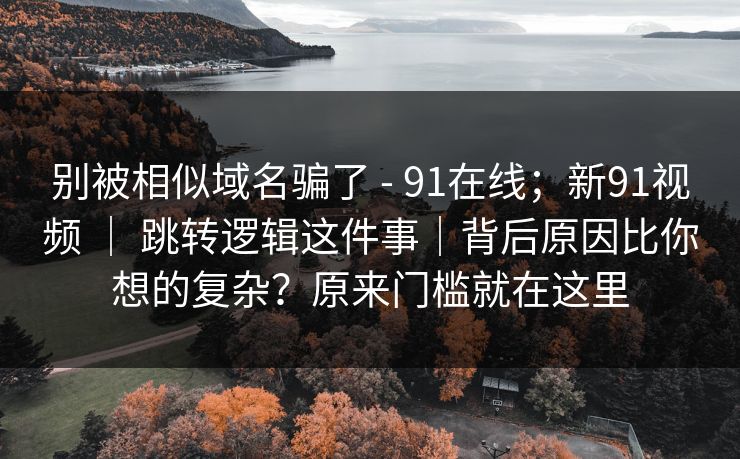别被相似域名骗了 - 91在线；新91视频 ｜ 跳转逻辑这件事｜背后原因比你想的复杂？原来门槛就在这里  第1张