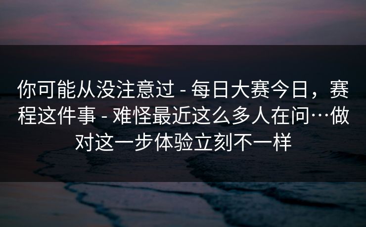 你可能从没注意过 - 每日大赛今日，赛程这件事 难怪最近这么多人在问…做对这一步体验立刻不一样  第1张