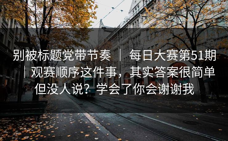 别被标题党带节奏 ｜ 每日大赛第51期｜观赛顺序这件事，其实答案很简单但没人说？学会了你会谢谢我  第1张