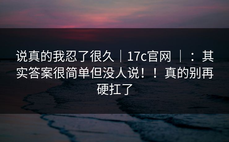 说真的我忍了很久｜17c官网 ｜ ：其实答案很简单但没人说！！真的别再硬扛了  第1张