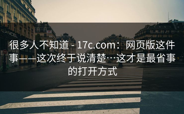 很多人不知道 - 17c.com：网页版这件事——这次终于说清楚…这才是最省事的打开方式  第1张