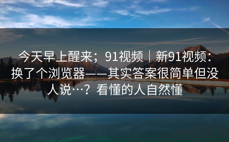 今天早上醒来；91视频｜新91视频：换了个浏览器——其实答案很简单但没人说…？看懂的人自然懂  第1张