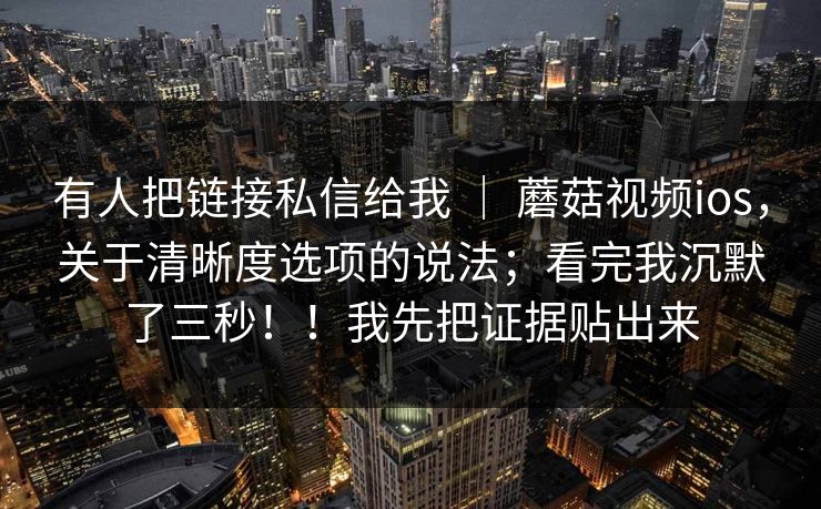 有人把链接私信给我 | 蘑菇视频ios,关于清晰度选项的说法;看完我沉默了三秒!!我先把证据贴出来 第1张 有人把链接私信给我 | 蘑菇视频ios,关于清晰度选项的说法;看完我沉默了三秒!!我先把证据贴出来 第1张