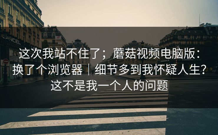 这次我站不住了；蘑菇视频电脑版：换了个浏览器｜细节多到我怀疑人生？这不是我一个人的问题  第1张