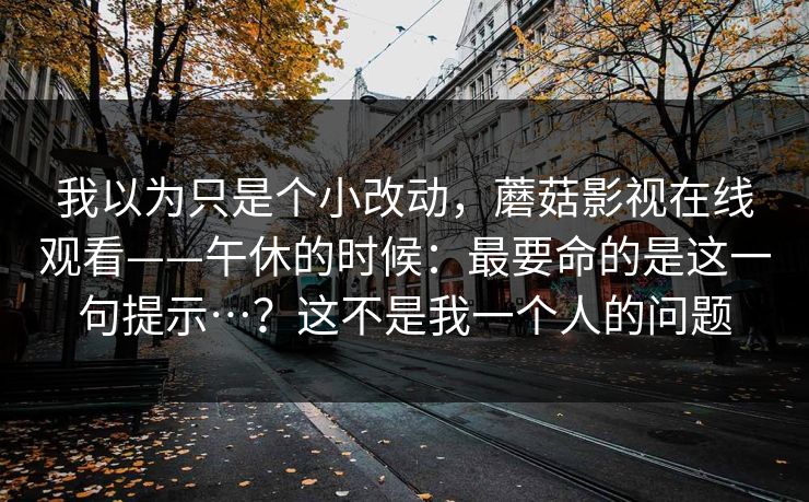 我以为只是个小改动，蘑菇影视在线观看——午休的时候：最要命的是这一句提示…？这不是我一个人的问题  第1张