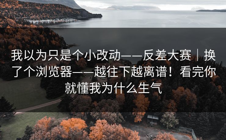 我以为只是个小改动——反差大赛｜换了个浏览器——越往下越离谱！看完你就懂我为什么生气  第1张