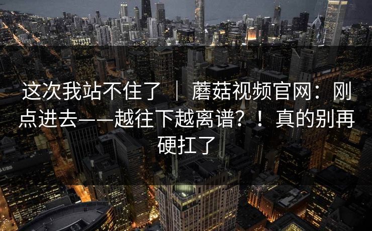 这次我站不住了 ｜ 蘑菇视频官网：刚点进去——越往下越离谱？！真的别再硬扛了  第1张