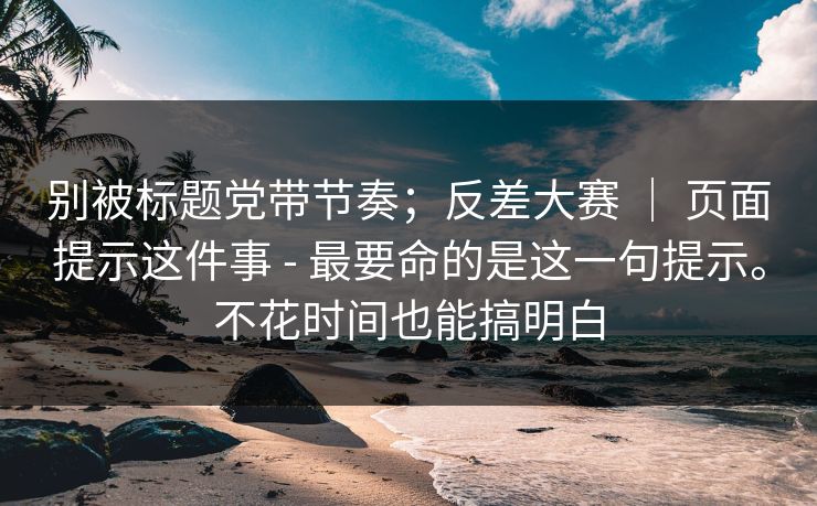 别被标题党带节奏；反差大赛 ｜ 页面提示这件事 - 最要命的是这一句提示。不花时间也能搞明白  第1张