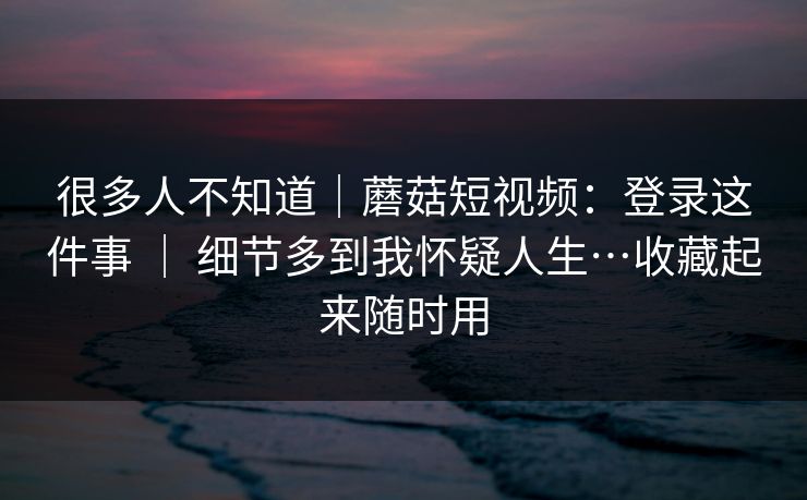 很多人不知道｜蘑菇短视频：登录这件事 ｜ 细节多到我怀疑人生…收藏起来随时用  第1张