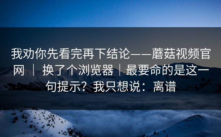 我劝你先看完再下结论——蘑菇视频官网 ｜ 换了个浏览器｜最要命的是这一句提示？我只想说：离谱