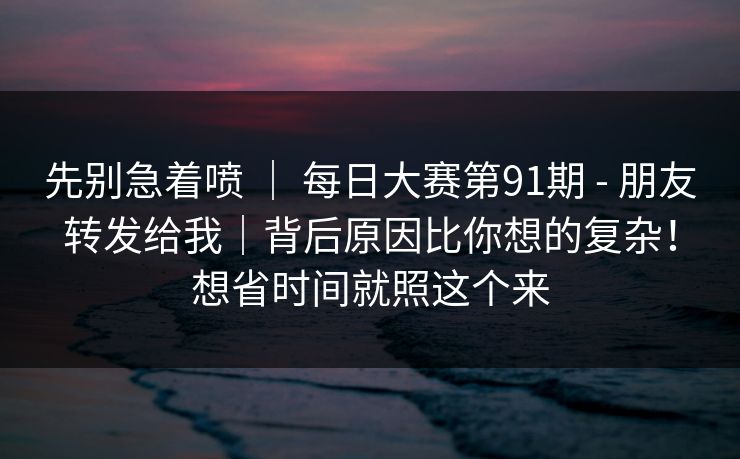 先别急着喷 ｜ 每日大赛第91期 - 朋友转发给我｜背后原因比你想的复杂！想省时间就照这个来