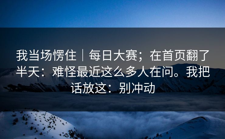 我当场愣住｜每日大赛；在首页翻了半天：难怪最近这么多人在问。我把话放这：别冲动