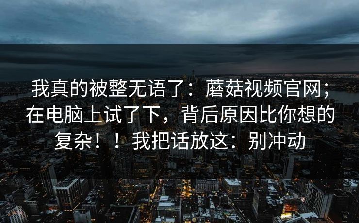 我真的被整无语了：蘑菇视频官网；在电脑上试了下，背后原因比你想的复杂！！我把话放这：别冲动