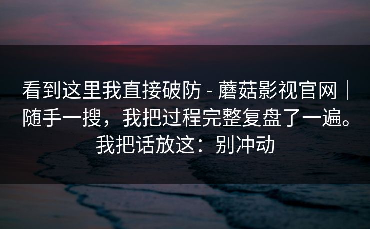 看到这里我直接破防 - 蘑菇影视官网｜随手一搜，我把过程完整复盘了一遍。我把话放这：别冲动