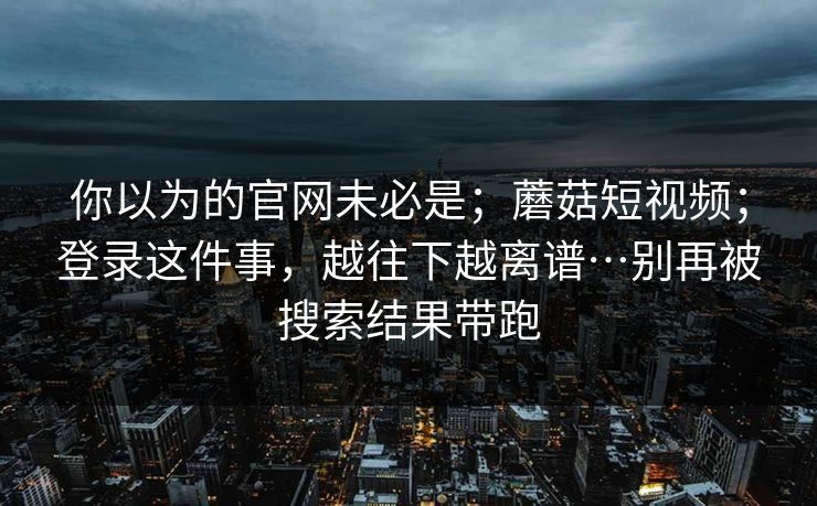 你以为的官网未必是；蘑菇短视频；登录这件事，越往下越离谱…别再被搜索结果带跑