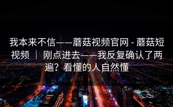 我本来不信——蘑菇视频官网 - 蘑菇短视频 ｜ 刚点进去——我反复确认了两遍？看懂的人自然懂