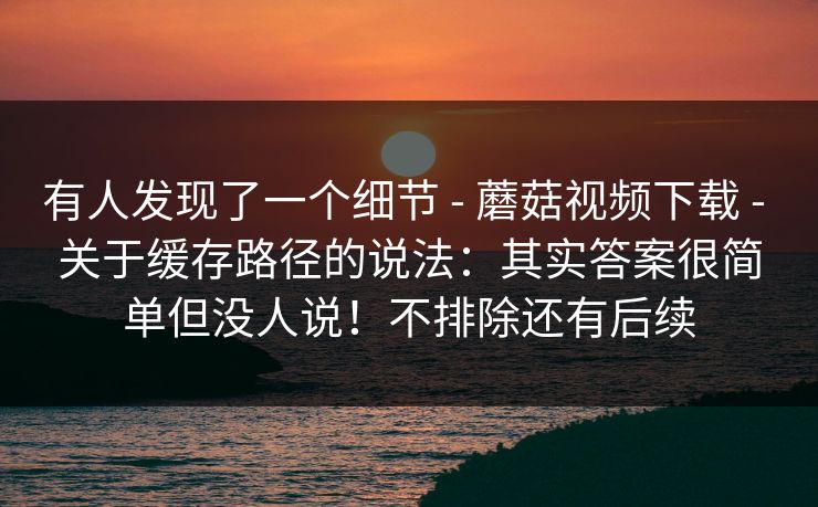 有人发现了一个细节 - 蘑菇视频下载 - 关于缓存路径的说法：其实答案很简单但没人说！不排除还有后续