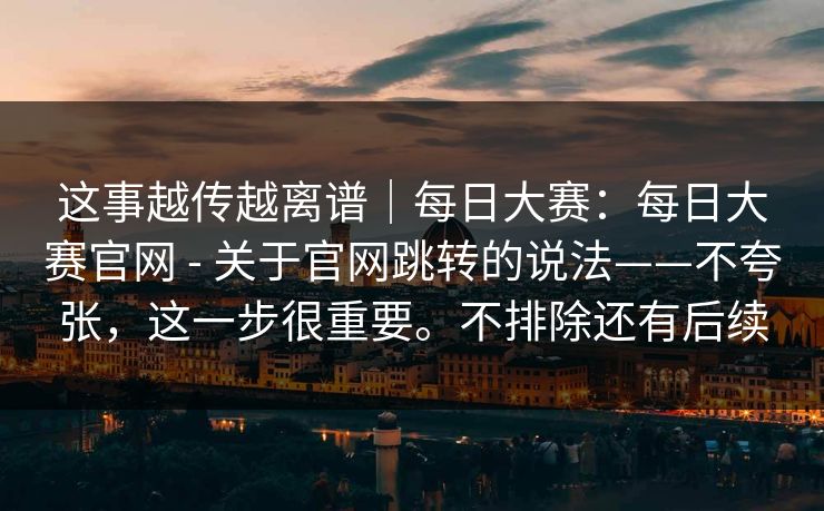 这事越传越离谱｜每日大赛：每日大赛官网 - 关于官网跳转的说法——不夸张，这一步很重要。不排除还有后续  第1张