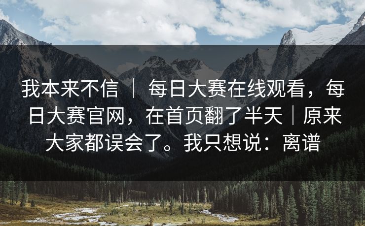 我本来不信 ｜ 每日大赛在线观看，每日大赛官网，在首页翻了半天｜原来大家都误会了。我只想说：离谱