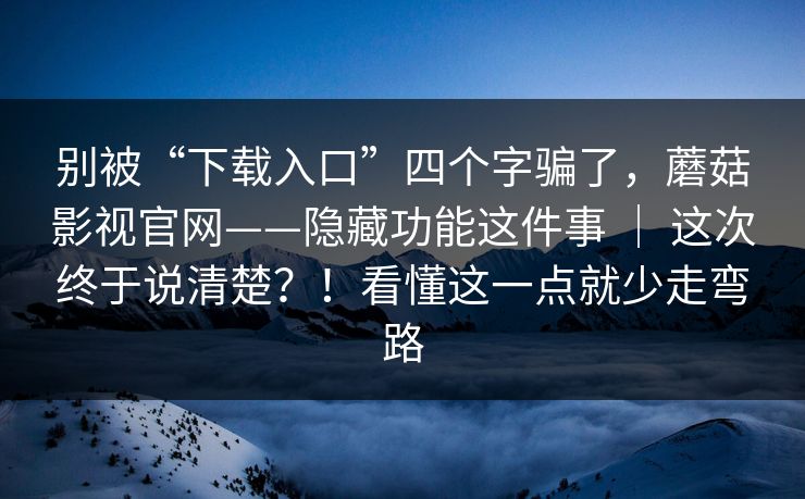 别被“下载入口”四个字骗了，蘑菇影视官网——隐藏功能这件事 ｜ 这次终于说清楚？！看懂这一点就少走弯路