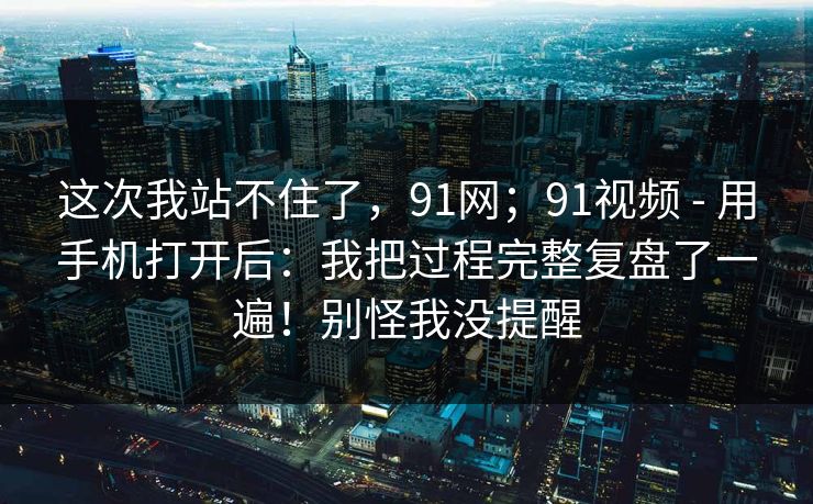 这次我站不住了，91网；91视频 - 用手机打开后：我把过程完整复盘了一遍！别怪我没提醒