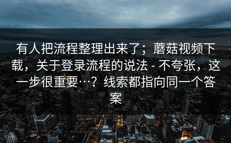 有人把流程整理出来了；蘑菇视频下载，关于登录流程的说法 - 不夸张，这一步很重要…？线索都指向同一个答案